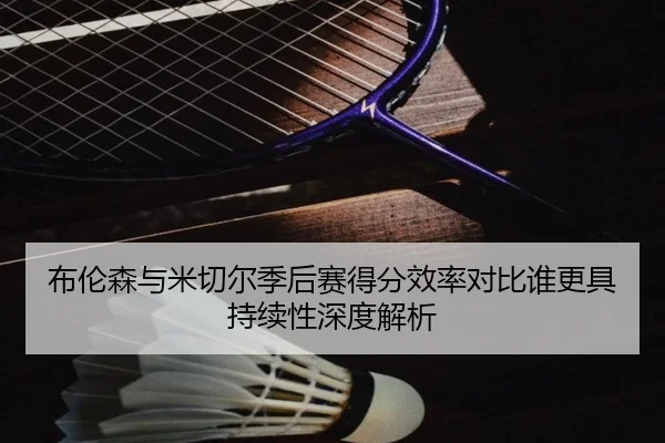 布伦森与米切尔季后赛得分效率对比谁更具持续性深度解析