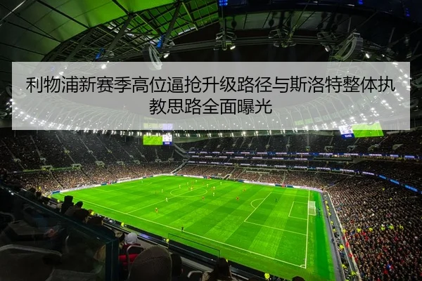利物浦新赛季高位逼抢升级路径与斯洛特整体执教思路全面曝光